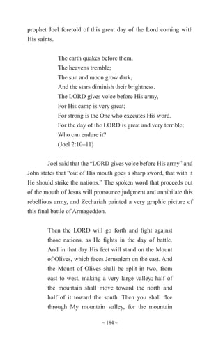 ~ 184 ~
prophet Joel foretold of this great day of the Lord coming with
His saints.
The earth quakes before them,
The heavens tremble;
The sun and moon grow dark,
And the stars diminish their brightness.
The LORD gives voice before His army,
For His camp is very great;
For strong is the One who executes His word.
For the day of the LORD is great and very terrible;
Who can endure it?
(Joel 2:10–11)
Joel said that the “LORD gives voice before His army” and
John states that “out of His mouth goes a sharp sword, that with it
He should strike the nations.” The spoken word that proceeds out
of the mouth of Jesus will pronounce judgment and annihilate this
rebellious army, and Zechariah painted a very graphic picture of
this final battle of Armageddon.
Then the LORD will go forth and fight against
those nations, as He fights in the day of battle.
And in that day His feet will stand on the Mount
of Olives, which faces Jerusalem on the east. And
the Mount of Olives shall be split in two, from
east to west, making a very large valley; half of
the mountain shall move toward the north and
half of it toward the south. Then you shall flee
through My mountain valley, for the mountain
 