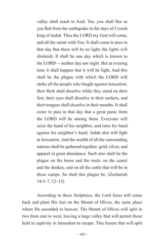 ~ 185 ~
valley shall reach to Azal. Yes, you shall flee as
you fled from the earthquake in the days of Uzziah
king of Judah. Thus the LORD my God will come,
and all the saints with You. It shall come to pass in
that day that there will be no light; the lights will
diminish. It shall be one day which is known to
the LORD— neither day nor night. But at evening
time it shall happen that it will be light. And this
shall be the plague with which the LORD will
strike all the people who fought against Jerusalem:
their flesh shall dissolve while they stand on their
feet, their eyes shall dissolve in their sockets, and
their tongues shall dissolve in their mouths. It shall
come to pass in that day that a great panic from
the LORD will be among them. Everyone will
seize the hand of his neighbor, and raise his hand
against his neighbor’s hand; Judah also will fight
at Jerusalem. And the wealth of all the surrounding
nations shall be gathered together: gold, silver, and
apparel in great abundance. Such also shall be the
plague on the horse and the mule, on the camel
and the donkey, and on all the cattle that will be in
those camps. So shall this plague be. (Zechariah
14:3–7, 12–15)
According to these Scriptures, the Lord Jesus will come
back and plant His feet on the Mount of Olives, the same place
where He ascended to heaven. The Mount of Olives will split in
two from east to west, leaving a large valley that will permit those
held in captivity in Jerusalem to escape. This fissure that will split
 