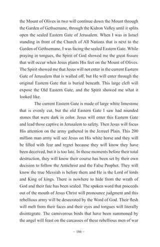 ~ 186 ~
the Mount of Olives in two will continue down the Mount through
the Garden of Gethsemane, through the Kidron Valley until it splits
open the sealed Eastern Gate of Jerusalem. When I was in Israel
standing in front of the Church of All Nations that is next to the
Garden of Gethsemane, I was facing the sealed Eastern Gate. While
praying in tongues, the Spirit of God showed me the great fissure
that will occur when Jesus plants His feet on the Mount of Olives.
The Spirit showed me that Jesus will not enter in the current Eastern
Gate of Jerusalem that is walled off, but He will enter through the
original Eastern Gate that is buried beneath. This large cleft will
expose the Old Eastern Gate, and the Spirit showed me what it
looked like.
The current Eastern Gate is made of large white limestone
that is evenly cut, but the old Eastern Gate I saw had rounded
stones that were dark in color. Jesus will enter this Eastern Gate
and lead those captive in Jerusalem to safety. Then Jesus will focus
His attention on the army gathered in the Jezreel Plain. This 200
million man army will see Jesus on His white horse and they will
be filled with fear and regret because they will know they have
been deceived, but it is too late. In those moments before their total
destruction, they will know their course has been set by their own
decision to follow the Antichrist and the False Prophet. They will
know the true Messiah is before them and He is the Lord of lords
and King of kings. There is nowhere to hide from the wrath of
God and their fate has been sealed. The spoken word that proceeds
out of the mouth of Jesus Christ will pronounce judgment and this
rebellious army will be desecrated by the Word of God. Their flesh
will melt from their faces and their eyes and tongues will literally
disintegrate. The carnivorous birds that have been summoned by
the angel will feast on the carcasses of these rebellious men of war
 