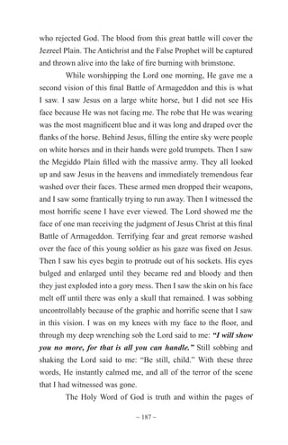~ 187 ~
who rejected God. The blood from this great battle will cover the
Jezreel Plain. The Antichrist and the False Prophet will be captured
and thrown alive into the lake of fire burning with brimstone.
While worshipping the Lord one morning, He gave me a
second vision of this final Battle of Armageddon and this is what
I saw. I saw Jesus on a large white horse, but I did not see His
face because He was not facing me. The robe that He was wearing
was the most magnificent blue and it was long and draped over the
flanks of the horse. Behind Jesus, filling the entire sky were people
on white horses and in their hands were gold trumpets. Then I saw
the Megiddo Plain filled with the massive army. They all looked
up and saw Jesus in the heavens and immediately tremendous fear
washed over their faces. These armed men dropped their weapons,
and I saw some frantically trying to run away. Then I witnessed the
most horrific scene I have ever viewed. The Lord showed me the
face of one man receiving the judgment of Jesus Christ at this final
Battle of Armageddon. Terrifying fear and great remorse washed
over the face of this young soldier as his gaze was fixed on Jesus.
Then I saw his eyes begin to protrude out of his sockets. His eyes
bulged and enlarged until they became red and bloody and then
they just exploded into a gory mess. Then I saw the skin on his face
melt off until there was only a skull that remained. I was sobbing
uncontrollably because of the graphic and horrific scene that I saw
in this vision. I was on my knees with my face to the floor, and
through my deep wrenching sob the Lord said to me: “I will show
you no more, for that is all you can handle.” Still sobbing and
shaking the Lord said to me: “Be still, child.” With these three
words, He instantly calmed me, and all of the terror of the scene
that I had witnessed was gone.
The Holy Word of God is truth and within the pages of
 