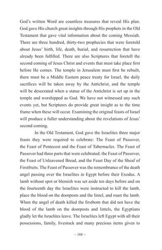 ~ 188 ~
God’s written Word are countless treasures that reveal His plan.
God gave His church great insights through His prophets in the Old
Testament that gave vital information about the coming Messiah.
There are three hundred, thirty-two prophecies that were foretold
about Jesus’ birth, life, death, burial, and resurrection that have
already been fulfilled. There are also Scriptures that foretell the
second coming of Jesus Christ and events that must take place first
before He comes. The temple in Jerusalem must first be rebuilt,
there must be a Middle Eastern peace treaty for Israel, the daily
sacrifices will be taken away by the Antichrist, and the temple
will be desecrated when a statue of the Antichrist is set up in the
temple and worshipped as God. We have not witnessed any such
events yet, but Scriptures do provide great insight as to the time
frame when these will occur. Examining the original feasts of Israel
will produce a fuller understanding about the revelations of Jesus’
second coming.
In the Old Testament, God gave the Israelites three major
feasts they were required to celebrate: The Feast of Passover,
the Feast of Pentecost and the Feast of Tabernacles. The Feast of
Passover had three parts that were celebrated: the Feast of Passover,
the Feast of Unleavened Bread, and the Feast Day of the Sheaf of
Firstfruits. The Feast of Passover was the remembrance of the death
angel passing over the Israelites in Egypt before their Exodus. A
lamb without spot or blemish was set aside ten days before and on
the fourteenth day the Israelites were instructed to kill the lamb,
place the blood on the doorposts and the lintel, and roast the lamb.
When the angel of death killed the firstborn that did not have the
blood of the lamb on the doorposts and lintels, the Egyptians
gladly let the Israelites leave. The Israelites left Egypt with all their
possessions, family, livestock and many precious items given to
 