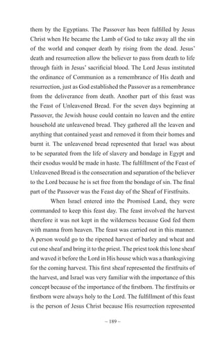 ~ 189 ~
them by the Egyptians. The Passover has been fulfilled by Jesus
Christ when He became the Lamb of God to take away all the sin
of the world and conquer death by rising from the dead. Jesus’
death and resurrection allow the believer to pass from death to life
through faith in Jesus’ sacrificial blood. The Lord Jesus instituted
the ordinance of Communion as a remembrance of His death and
resurrection, just as God established the Passover as a remembrance
from the deliverance from death. Another part of this feast was
the Feast of Unleavened Bread. For the seven days beginning at
Passover, the Jewish house could contain no leaven and the entire
household ate unleavened bread. They gathered all the leaven and
anything that contained yeast and removed it from their homes and
burnt it. The unleavened bread represented that Israel was about
to be separated from the life of slavery and bondage in Egypt and
their exodus would be made in haste. The fulfillment of the Feast of
Unleavened Bread is the consecration and separation of the believer
to the Lord because he is set free from the bondage of sin. The final
part of the Passover was the Feast day of the Sheaf of Firstfruits.
When Israel entered into the Promised Land, they were
commanded to keep this feast day. The feast involved the harvest
therefore it was not kept in the wilderness because God fed them
with manna from heaven. The feast was carried out in this manner.
A person would go to the ripened harvest of barley and wheat and
cut one sheaf and bring it to the priest. The priest took this lone sheaf
and waved it before the Lord in His house which was a thanksgiving
for the coming harvest. This first sheaf represented the firstfruits of
the harvest, and Israel was very familiar with the importance of this
concept because of the importance of the firstborn. The firstfruits or
firstborn were always holy to the Lord. The fulfillment of this feast
is the person of Jesus Christ because His resurrection represented
 