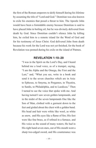 ~ 19 ~
the first of the Roman emperors to deify himself during his lifetime
by assuming the title of “Lord and God.” Domitian was also known
to exile his enemies that posed a threat to him. The Apostle John
would have been a formidable enemy because Domitian is said to
have placed John in boiling oil, but he was divinely delivered from
death by God. Since Domitian couldn’t silence John by killing
him, he exiled him to a remote island for the Word of God and
for his testimony of Jesus Christ. God delivered John from death
because his work for the Lord was not yet finished, for the book of
Revelation was penned during his exile on the island of Patmos.
REVELATION 1:10–20
“I was in the Spirit on the Lord’s Day, and I heard
behind me a loud voice, as of a trumpet, saying,
“I am the Alpha and the Omega, the First and the
Last,” and, “What you see, write in a book and
send it to the seven churches which are in Asia:
to Ephesus, to Smyrna, to Pergamos, to Thyatira,
to Sardis, to Philadelphia, and to Laodicea.” Then
I turned to see the voice that spoke with me. And
having turned I saw seven golden lampstands, and
in the midst of the seven lampstands One like the
Son of Man, clothed with a garment down to the
feet and girded about the chest with a golden band.
His head and hair were white like wool, as white
as snow, and His eyes like a flame of fire; His feet
were like fine brass, as if refined in a furnace, and
His voice as the sound of many waters; He had in
His right hand seven stars, out of His mouth went a
sharp two-edged sword, and His countenance was
 