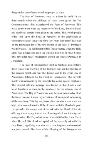 ~ 190 ~
the great harvest of resurrected people yet to come.
The feast of Pentecost stood as a feast by itself. In the
third month when the children of Israel were given the Ten
Commandments, they experienced the Feast of Pentecost. This
was also the time when the tabernacle of the Lord, the priesthood,
and sacrificial system were given to the nation. The Jewish people
today look upon the Feast of Pentecost as the celebration or
commemoration of the giving of the law. From the Feast of Passover
on the fourteenth day of the first month to the Feast of Pentecost
was fifty days. The fulfillment of this feast occurred when the Holy
Spirit was poured out upon the waiting disciples of Jesus Christ,
fifty days after Jesus’ resurrection during the feast of Pentecost in
Jerusalem.
The Feast of Tabernacles is the third feast and also contains
three feasts. The Blowing of the Trumpets was on the first day of
the seventh month and was the distinct call to the great Day of
Atonement, followed by the Feast of Tabernacles. This seventh
month was ushered in by the trumpets, but with a special emphasis.
The trumpet call and message was distinct in that it was a call
to all Israelites to come to the sanctuary for the solemn Day of
Atonement. The Day of Atonement was the most solemn day of all
the feasts because it was a day of national cleansing and a cleansing
of the sanctuary. This day only took place one day a year when the
high priest entered into the Holy of Holies with the blood of a goat.
He sprinkled the mercy seat of the ark with the blood of the sin
offering which brought about the cleansing of all sin, iniquity, and
transgression. The Day of Atonement was fulfilled by Jesus Christ
when He took His blood and sprinkled the heavenly ark with His
shed blood, signifying that sins were now forgiven and removed,
not just covered. The Feast of the Blowing of the Trumpets has
 