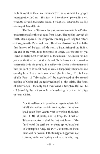 ~ 191 ~
its fulfillment as the church sounds forth as a trumpet the gospel
message of Jesus Christ. This feast will have its complete fulfillment
when the seventh trumpet is sounded which will usher in the second
coming of Jesus Christ.
The Feast of Tabernacles was to commemorate Israel’s first
encampment after their exodus from Egypt. The booths they set up
for this feast spoke of the temporary dwelling place they had before
entering into the Promised Land. This feast also coincided with the
final harvest of the year, which was the ingathering of the fruit at
the end of the year. In all the feasts of Israel, this one has not yet
found its fulfillment with Christ or the church. The church has not
yet seen the final harvest of souls and Christ has not yet returned to
tabernacle with His people. The believer in Christ is also reminded
that the earthly physical body is only a temporary tabernacle and
one day he will have an immortalized glorified body. The fullness
of this Feast of Tabernacles will be experienced at the second
coming of Christ and the resurrection of all the saints. The Feast
of Tabernacles is the only feast mentioned in Scripture that will be
celebrated by the nations in Jerusalem during the millennial reign
of Jesus Christ.
And it shall come to pass that everyone who is left
of all the nations which came against Jerusalem
shall go up from year to year to worship the King,
the LORD of hosts, and to keep the Feast of
Tabernacles. And it shall be that whichever of the
families of the earth do not come up to Jerusalem
to worship the King, the LORD of hosts, on them
there will be no rain. If the family of Egypt will not
come up and enter in, they shall have no rain; they
 