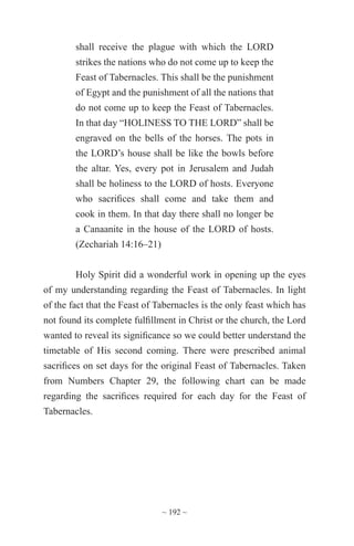 ~ 192 ~
shall receive the plague with which the LORD
strikes the nations who do not come up to keep the
Feast of Tabernacles. This shall be the punishment
of Egypt and the punishment of all the nations that
do not come up to keep the Feast of Tabernacles.
In that day “HOLINESS TO THE LORD” shall be
engraved on the bells of the horses. The pots in
the LORD’s house shall be like the bowls before
the altar. Yes, every pot in Jerusalem and Judah
shall be holiness to the LORD of hosts. Everyone
who sacrifices shall come and take them and
cook in them. In that day there shall no longer be
a Canaanite in the house of the LORD of hosts.
(Zechariah 14:16–21)
Holy Spirit did a wonderful work in opening up the eyes
of my understanding regarding the Feast of Tabernacles. In light
of the fact that the Feast of Tabernacles is the only feast which has
not found its complete fulfillment in Christ or the church, the Lord
wanted to reveal its significance so we could better understand the
timetable of His second coming. There were prescribed animal
sacrifices on set days for the original Feast of Tabernacles. Taken
from Numbers Chapter 29, the following chart can be made
regarding the sacrifices required for each day for the Feast of
Tabernacles.
 