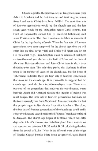 ~ 195 ~
Chronologically, the first two sets of ten generations from
Adam to Abraham and the first three sets of fourteen generations
from Abraham to Christ have been fulfilled. The next four sets
of fourteen generations would be the church age and the last
seven years would be the Tribulation before Christ returns. The
Feast of Tabernacles cannot find its historical fulfillment until
Jesus Christ returns. The church continues to labor as servants of
Christ for the ingathering of souls. When the four sets of fourteen
generations have been completed for the church age, then we will
enter into the final seven years and Christ will return and set up
His millennial reign. From Scripture it can be calculated that there
are two thousand years between the birth of Adam and the birth of
Abraham. Between Abraham and Jesus Christ there is also a two-
thousand-year span. The only time period that Scripture is silent
upon is the number of years of the church age, but the Feast of
Tabernacles indicates there are four sets of fourteen generations
that make up the church age. It is reasonable to suggest that the
church age could also be a two-thousand-year span. There were
two sets of ten generations that made up the two thousand years
between Adam and Abraham because the lifespan of people was
much longer. The three sets of fourteen generations that made up
the two thousand years from Abraham to Jesus accounts for the fact
that people began to live shorter lives after Abraham. Therefore,
the four sets of fourteen generations of the church age could easily
cover two thousand years because the lifespan of man has continued
to decrease. The church age began at Pentecost which was fifty
days after Christ’s resurrection. Scholars place Jesus’ crucifixion
and resurrection between A.D. 32 and A.D. 33 calculating the date
from the gospel of Luke. “Now in the fifteenth year of the reign
of Tiberius Caesar, Pontius Pilate being governor of Judea, Herod
 