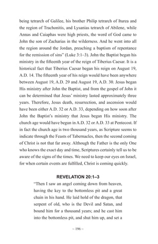 ~ 196 ~
being tetrarch of Galilee, his brother Philip tetrarch of Iturea and
the region of Trachonitis, and Lysanias tetrarch of Abilene, while
Annas and Caiaphas were high priests, the word of God came to
John the son of Zacharias in the wilderness. And he went into all
the region around the Jordan, preaching a baptism of repentance
for the remission of sins” (Luke 3:1–3). John the Baptist began his
ministry in the fifteenth year of the reign of Tiberius Caesar. It is a
historical fact that Tiberius Caesar began his reign on August 19,
A.D. 14. The fifteenth year of his reign would have been anywhere
between August 19, A.D. 29 and August 19, A.D. 30. Jesus began
His ministry after John the Baptist, and from the gospel of John it
can be determined that Jesus’ ministry lasted approximately three
years. Therefore, Jesus death, resurrection, and ascension would
have been either A.D. 32 or A.D. 33, depending on how soon after
John the Baptist’s ministry that Jesus began His ministry. The
church age would have begun in A.D. 32 or A.D. 33 at Pentecost. If
in fact the church age is two thousand years, as Scripture seems to
indicate through the Feasts of Tabernacles, then the second coming
of Christ is not that far away. Although the Father is the only One
who knows the exact day and time, Scriptures certainly tell us to be
aware of the signs of the times. We need to keep our eyes on Israel,
for when certain events are fulfilled, Christ is coming quickly.
REVELATION 20:1–3
“Then I saw an angel coming down from heaven,
having the key to the bottomless pit and a great
chain in his hand. He laid hold of the dragon, that
serpent of old, who is the Devil and Satan, and
bound him for a thousand years; and he cast him
into the bottomless pit, and shut him up, and set a
 
