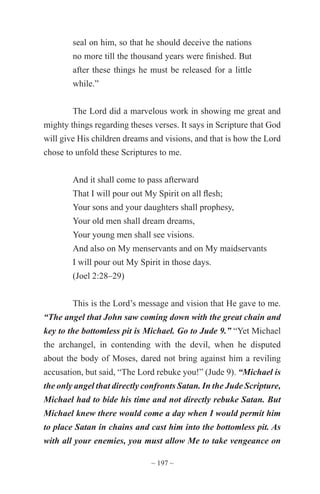 ~ 197 ~
seal on him, so that he should deceive the nations
no more till the thousand years were finished. But
after these things he must be released for a little
while.”
The Lord did a marvelous work in showing me great and
mighty things regarding theses verses. It says in Scripture that God
will give His children dreams and visions, and that is how the Lord
chose to unfold these Scriptures to me.
And it shall come to pass afterward
That I will pour out My Spirit on all flesh;
Your sons and your daughters shall prophesy,
Your old men shall dream dreams,
Your young men shall see visions.
And also on My menservants and on My maidservants
I will pour out My Spirit in those days.
(Joel 2:28–29)
This is the Lord’s message and vision that He gave to me.
“The angel that John saw coming down with the great chain and
key to the bottomless pit is Michael. Go to Jude 9.” “Yet Michael
the archangel, in contending with the devil, when he disputed
about the body of Moses, dared not bring against him a reviling
accusation, but said, “The Lord rebuke you!” (Jude 9). “Michael is
the only angel that directly confronts Satan. In the Jude Scripture,
Michael had to bide his time and not directly rebuke Satan. But
Michael knew there would come a day when I would permit him
to place Satan in chains and cast him into the bottomless pit. As
with all your enemies, you must allow Me to take vengeance on
 