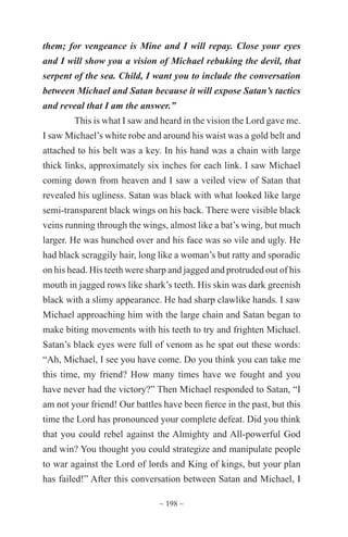 ~ 198 ~
them; for vengeance is Mine and I will repay. Close your eyes
and I will show you a vision of Michael rebuking the devil, that
serpent of the sea. Child, I want you to include the conversation
between Michael and Satan because it will expose Satan’s tactics
and reveal that I am the answer.”
This is what I saw and heard in the vision the Lord gave me.
I saw Michael’s white robe and around his waist was a gold belt and
attached to his belt was a key. In his hand was a chain with large
thick links, approximately six inches for each link. I saw Michael
coming down from heaven and I saw a veiled view of Satan that
revealed his ugliness. Satan was black with what looked like large
semi-transparent black wings on his back. There were visible black
veins running through the wings, almost like a bat’s wing, but much
larger. He was hunched over and his face was so vile and ugly. He
had black scraggily hair, long like a woman’s but ratty and sporadic
on his head. His teeth were sharp and jagged and protruded out of his
mouth in jagged rows like shark’s teeth. His skin was dark greenish
black with a slimy appearance. He had sharp clawlike hands. I saw
Michael approaching him with the large chain and Satan began to
make biting movements with his teeth to try and frighten Michael.
Satan’s black eyes were full of venom as he spat out these words:
“Ah, Michael, I see you have come. Do you think you can take me
this time, my friend? How many times have we fought and you
have never had the victory?” Then Michael responded to Satan, “I
am not your friend! Our battles have been fierce in the past, but this
time the Lord has pronounced your complete defeat. Did you think
that you could rebel against the Almighty and All-powerful God
and win? You thought you could strategize and manipulate people
to war against the Lord of lords and King of kings, but your plan
has failed!” After this conversation between Satan and Michael, I
 