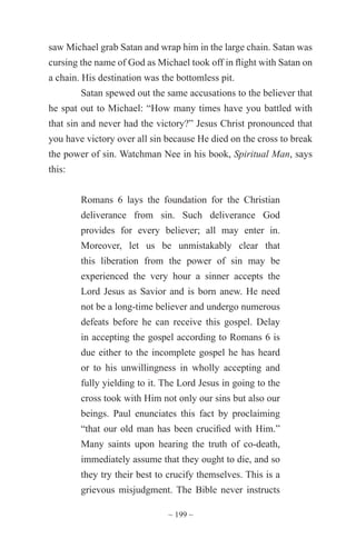 ~ 199 ~
saw Michael grab Satan and wrap him in the large chain. Satan was
cursing the name of God as Michael took off in flight with Satan on
a chain. His destination was the bottomless pit.
Satan spewed out the same accusations to the believer that
he spat out to Michael: “How many times have you battled with
that sin and never had the victory?” Jesus Christ pronounced that
you have victory over all sin because He died on the cross to break
the power of sin. Watchman Nee in his book, Spiritual Man, says
this:
Romans 6 lays the foundation for the Christian
deliverance from sin. Such deliverance God
provides for every believer; all may enter in.
Moreover, let us be unmistakably clear that
this liberation from the power of sin may be
experienced the very hour a sinner accepts the
Lord Jesus as Savior and is born anew. He need
not be a long-time believer and undergo numerous
defeats before he can receive this gospel. Delay
in accepting the gospel according to Romans 6 is
due either to the incomplete gospel he has heard
or to his unwillingness in wholly accepting and
fully yielding to it. The Lord Jesus in going to the
cross took with Him not only our sins but also our
beings. Paul enunciates this fact by proclaiming
“that our old man has been crucified with Him.”
Many saints upon hearing the truth of co-death,
immediately assume that they ought to die, and so
they try their best to crucify themselves. This is a
grievous misjudgment. The Bible never instructs
 