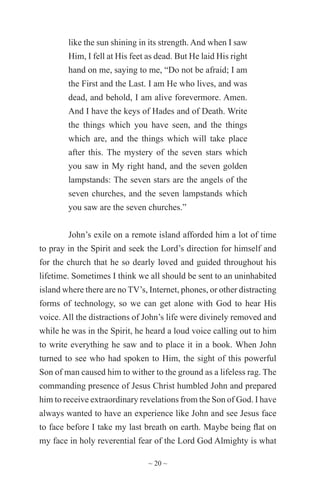 ~ 20 ~
like the sun shining in its strength. And when I saw
Him, I fell at His feet as dead. But He laid His right
hand on me, saying to me, “Do not be afraid; I am
the First and the Last. I am He who lives, and was
dead, and behold, I am alive forevermore. Amen.
And I have the keys of Hades and of Death. Write
the things which you have seen, and the things
which are, and the things which will take place
after this. The mystery of the seven stars which
you saw in My right hand, and the seven golden
lampstands: The seven stars are the angels of the
seven churches, and the seven lampstands which
you saw are the seven churches.”
John’s exile on a remote island afforded him a lot of time
to pray in the Spirit and seek the Lord’s direction for himself and
for the church that he so dearly loved and guided throughout his
lifetime. Sometimes I think we all should be sent to an uninhabited
island where there are no TV’s, Internet, phones, or other distracting
forms of technology, so we can get alone with God to hear His
voice. All the distractions of John’s life were divinely removed and
while he was in the Spirit, he heard a loud voice calling out to him
to write everything he saw and to place it in a book. When John
turned to see who had spoken to Him, the sight of this powerful
Son of man caused him to wither to the ground as a lifeless rag. The
commanding presence of Jesus Christ humbled John and prepared
him to receive extraordinary revelations from the Son of God. I have
always wanted to have an experience like John and see Jesus face
to face before I take my last breath on earth. Maybe being flat on
my face in holy reverential fear of the Lord God Almighty is what
 