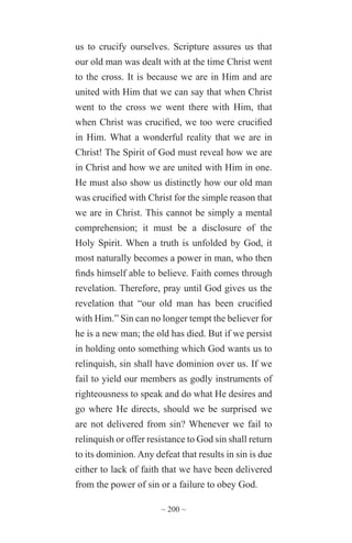 ~ 200 ~
us to crucify ourselves. Scripture assures us that
our old man was dealt with at the time Christ went
to the cross. It is because we are in Him and are
united with Him that we can say that when Christ
went to the cross we went there with Him, that
when Christ was crucified, we too were crucified
in Him. What a wonderful reality that we are in
Christ! The Spirit of God must reveal how we are
in Christ and how we are united with Him in one.
He must also show us distinctly how our old man
was crucified with Christ for the simple reason that
we are in Christ. This cannot be simply a mental
comprehension; it must be a disclosure of the
Holy Spirit. When a truth is unfolded by God, it
most naturally becomes a power in man, who then
finds himself able to believe. Faith comes through
revelation. Therefore, pray until God gives us the
revelation that “our old man has been crucified
with Him.” Sin can no longer tempt the believer for
he is a new man; the old has died. But if we persist
in holding onto something which God wants us to
relinquish, sin shall have dominion over us. If we
fail to yield our members as godly instruments of
righteousness to speak and do what He desires and
go where He directs, should we be surprised we
are not delivered from sin? Whenever we fail to
relinquish or offer resistance to God sin shall return
to its dominion. Any defeat that results in sin is due
either to lack of faith that we have been delivered
from the power of sin or a failure to obey God.
 