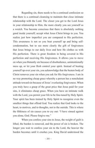 ~ 201 ~
Regarding sin, there needs to be a continual confession so
that there is a continual cleansing to maintain that close intimate
relationship with the Lord. The closer you get to the Lord Jesus
in your relationship to Him, the more clearly you see yourself as
a wretch. You become conscious that there is absolutely nothing
good inside yourself; accept what Jesus Christ brings to you. You
realize just how imperfect you are compared to His perfection.
This awareness is not so you beat yourself up and bring self-
condemnation, but to see more clearly the gift of forgiveness
that Jesus brings to our daily lives and how He clothes us with
His perfection. There is great freedom in being covered in His
perfection and receiving His forgiveness. It allows you to move
on when you blatantly sin because of disobedience, unintentionally
mess up, or let your flesh control your spirit. Instead of beating
yourself up over your sin, you acknowledge that the beaten body of
Christ removes your sin when you ask for His forgiveness. I am in
no way promoting cheap grace whereby a person has a nonchalant
attitude toward sin because of Jesus’everlasting forgiveness. When
you truly have a grasp of the great price that Jesus paid for your
sins, it eliminates cheap grace. When you have an intimate walk
with the Lord, you permit your life to be fine-tuned by Holy Spirit.
Your spirit has been trained by Holy Spirit to recognize even the
smallest things that offend God. You realize that God looks to the
heart, to motives, and to thoughts, not to the outside. This is where
the filthiness of sin causes you to cry out: “I have sinned against
you alone, God. Please forgive me.”
When you confess your sins to Jesus, the weight of guilt is
lifted, the burden is removed, and the power of sin is broken. The
longer you wait to confess your sin to the Lord, the heavier the
burden becomes until it crushes you. King David understood the
 