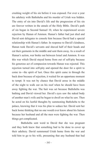~ 202 ~
crushing weight of his sin before it was exposed. For over a year
his adultery with Bathsheba and his murder of Uriah was hidden.
The entry of sin into David’s life and the progression of his sin
are forever written in the annals of the Holy Bible. David’s path
of sin began in Second Samuel 10, when he experienced severe
rejection by Hanun of Ammon. Hanun’s father had just died and
David sent delegates to console him because David had a special
relationship with Hanun’s father. In response to David’s kindness,
Hanun took David’s servants and shaved half of their heads and
cut their garments in the middle and sent them away. As a result of
Hanun’s action, war broke out between Israel and Ammon. It was
this war which David stayed home from out of self-pity because
his generous act of compassion towards Hanun was rejected. This
rejection turned into self-pity and opened the door for a spirit to
come in—the spirit of lust. Once this spirit came in through the
back door because of rejection, it waited for an opportune moment
to tempt. It was not by chance that David arose in the middle
of the night to walk out on his roof when he should have been
away fighting the war. The bait was set because Bathsheba was
bathing and David viewed her. David’s eyes saw the naked body
of another man’s wife and he began to dwell on what he saw. Then
he acted on his lustful thoughts by summoning Bathsheba to the
palace, knowing that it was his plan to seduce her. David sent her
back home thinking that no one would ever know about his liaison
because her husband and all the men were fighting the war. Then
things got complicated.
Bathsheba sent word to David that she was pregnant
and they both knew that something had to be done to cover up
their adultery. David summoned Uriah home from the war and
told him to go to his wife, presuming that any husband that had
 