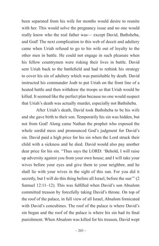 ~ 203 ~
been separated from his wife for months would desire to reunite
with her. This would solve the pregnancy issue and no one would
really know who the real father was— except David, Bathsheba,
and God! The next complication to this web of deceit and adultery
came when Uriah refused to go to his wife out of loyalty to the
other men in battle. He could not engage in such pleasure when
his fellow countrymen were risking their lives in battle. David
sent Uriah back to the battlefield and had to rethink his strategy
to cover his sin of adultery which was punishable by death. David
instructed his commander Joab to put Uriah on the front line of a
heated battle and then withdraw the troops so that Uriah would be
killed. It seemed like the perfect plan because no one would suspect
that Uriah’s death was actually murder, especially not Bathsheba.
After Uriah’s death, David took Bathsheba to be his wife
and she gave birth to their son. Temporarily his sin was hidden, but
not from God! Along came Nathan the prophet who exposed the
whole sordid mess and pronounced God’s judgment for David’s
sin. David paid a high price for his sin when the Lord struck their
child with a sickness and he died. David would also pay another
dear price for his sin. “Thus says the LORD: ‘Behold, I will raise
up adversity against you from your own house; and I will take your
wives before your eyes and give them to your neighbor, and he
shall lie with your wives in the sight of this sun. For you did it
secretly, but I will do this thing before all Israel, before the sun’” (2
Samuel 12:11–12). This was fulfilled when David’s son Absalom
committed treason by forcefully taking David’s throne. On top of
the roof of the palace, in full view of all Israel, Absalom fornicated
with David’s concubines. The roof of the palace is where David’s
sin began and the roof of the palace is where his sin had its final
punishment. When Absalom was killed for his treason, David wept
 