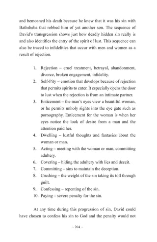 ~ 204 ~
and bemoaned his death because he knew that it was his sin with
Bathsheba that robbed him of yet another son. The sequence of
David’s transgression shows just how deadly hidden sin really is
and also identifies the entry of the spirit of lust. This sequence can
also be traced to infidelities that occur with men and women as a
result of rejection.
1.	 Rejection – cruel treatment, betrayal, abandonment,
divorce, broken engagement, infidelity.
2.	 Self-Pity – emotion that develops because of rejection
that permits spirits to enter. It especially opens the door
to lust when the rejection is from an intimate partner.
3.	 Enticement – the man’s eyes view a beautiful woman,
or he permits unholy sights into the eye gate such as
pornography. Enticement for the woman is when her
eyes notice the look of desire from a man and the
attention paid her.
4.	 Dwelling – lustful thoughts and fantasies about the
woman or man.
5.	 Acting – meeting with the woman or man, committing
adultery.
6.	 Covering – hiding the adultery with lies and deceit.
7.	 Committing – sins to maintain the deception.
8.	 Crushing – the weight of the sin taking its toll through
guilt.
9.	 Confessing – repenting of the sin.
10.	 Paying – severe penalty for the sin.
At any time during this progression of sin, David could
have chosen to confess his sin to God and the penalty would not
 