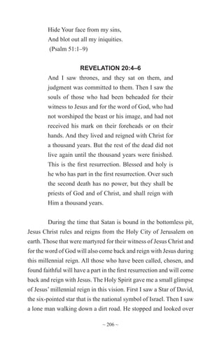 ~ 206 ~
Hide Your face from my sins,
And blot out all my iniquities.
(Psalm 51:1–9)
REVELATION 20:4–6
And I saw thrones, and they sat on them, and
judgment was committed to them. Then I saw the
souls of those who had been beheaded for their
witness to Jesus and for the word of God, who had
not worshiped the beast or his image, and had not
received his mark on their foreheads or on their
hands. And they lived and reigned with Christ for
a thousand years. But the rest of the dead did not
live again until the thousand years were finished.
This is the first resurrection. Blessed and holy is
he who has part in the first resurrection. Over such
the second death has no power, but they shall be
priests of God and of Christ, and shall reign with
Him a thousand years.
During the time that Satan is bound in the bottomless pit,
Jesus Christ rules and reigns from the Holy City of Jerusalem on
earth. Those that were martyred for their witness of Jesus Christ and
for the word of God will also come back and reign with Jesus during
this millennial reign. All those who have been called, chosen, and
found faithful will have a part in the first resurrection and will come
back and reign with Jesus. The Holy Spirit gave me a small glimpse
of Jesus’ millennial reign in this vision. First I saw a Star of David,
the six-pointed star that is the national symbol of Israel. Then I saw
a lone man walking down a dirt road. He stopped and looked over
 