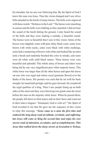 ~ 207 ~
his shoulder, but no one was following him. By the Spirit of God I
knew this man was Jesus. Then the vision changed and I saw silver
bells attached to the hoofs of many horses. The bells were engraved
with these words: “Holiness to the Lord.” The horses were marching
in unison and the bells were tinkling as they marched. I did not hear
the sound of the hoofs hitting the ground, I only heard the sound
of the bells and they were making a melody, a beautiful sound.
The horses were so beautiful that I saw in this vision. Some of the
horses were dappled, some with pure shiny black coats, some were
brown with white necks, some were black with white markings,
some had a smattering of brown with white and looked like an artist
took a brush and randomly brushed the color in streaks, and some
were all white with solid black manes. These horses were very
beautiful and splendid. This whole army of horses and riders were
being led by one very magnificent pure white majestic horse. This
white horse was larger than all the other horses and upon this horse
sat one who was regal and whose royal garments flowed over the
flanks of the horse. His posture was such that he sat with his back
straight, his head held up high, and his gaze forward. He exuded all
the regal qualities of a king. Then I saw people lining up on both
sides of the street and they were throwing rose petals onto the street
before the man on the majestic white horse. When he passed them,
the people fell down to their knees and on their faces and cried out
in their native tongues: “Immanuel, God is with us!” The Spirit of
God revealed to me that He gave me the sequence of this vision
to relay this message. “Jesus came as a man the first time and
endured the long dusty road of solitude, servitude, and suffering;
but Jesus will come as King the second time and enjoy the rose
strewn road of adoration, accolades, and accomplishments. This
Jesus that walked down the dusty streets of Jerusalem is Yeshua,
 