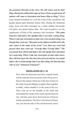 ~ 208 ~
the promised Messiah of the Jews. He will return and be their
King. During the millennial reign of Jesus Christ, people from all
nations will come to Jerusalem and honor Him as King.” When
Jesus entered Jerusalem on a colt the week of His crucifixion, the
people placed palm branches before Him. During the millennial
reign, Jesus will enter Jerusalem on a white stallion and people
will place rose petals before Him. The Lord revealed to me the
significance of both of His entrances into Jerusalem. “The palm
branches laid before Me signified that I was their coming King.
When I rode into Jerusalem on that colt, I was not their King even
though they cried out: “Hosanna in the highest and blessed is He
who comes in the name of the Lord.” Less than one week had
passed when they cried out: “Crucify Him! Crucify Him!” The
rose petals that will be laid before Me will signify their adoration
of a royal king. When I ride into Jerusalem on that white horse,
they will look upon the One they have pierced and lay rose petals
before Me to acknowledge that I am their King. On that day they
will cry out: “Emanuel! Emanuel!”
REVELATION 20:7–10
Now when the thousand years have expired, Satan
will be released from his prison and will go out to
deceive the nations which are in the four corners of
the earth, Gog and Magog, to gather them together
to battle, whose number is as the sand of the sea.
They went up on the breadth of the earth and
surrounded the camp of the saints and the beloved
city. And fire came down from God out of heaven
and devoured them. The devil, who deceived them,
was cast into the lake of fire and brimstone where
 
