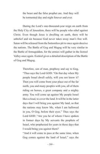 ~ 209 ~
the beast and the false prophet are. And they will
be tormented day and night forever and ever.
During the Lord’s one-thousand-year reign on earth from
the Holy City of Jerusalem, there will be people who rebel against
Christ. Even though Jesus is dwelling on earth, there will be
unbelief and sin because God never takes away man’s free will.
Satan will be released from the bottomless pit to once again deceive
the nations. The Battle of Gog and Magog will be very similar to
the Battle of Armageddon, for the armies will gather in the Jezreel
Valley once again. Ezekiel gives a detailed description of the Battle
of Gog and Magog.
Therefore, son of man, prophesy and say to Gog,
“Thus says the Lord GOD: “On that day when My
people Israel dwell safely, will you not know it?
Then you will come from your place out of the far
north, you and many peoples with you, all of them
riding on horses, a great company and a mighty
army. You will come up against My people Israel
like a cloud, to cover the land. It will be in the latter
days that I will bring you against My land, so that
the nations may know Me, when I am hallowed
in you, O Gog, before their eyes.” Thus says the
Lord GOD: “Are you he of whom I have spoken
in former days by My servants the prophets of
Israel, who prophesied for years in those days that
I would bring you against them?
“And it will come to pass at the same time, when
Gog comes against the land of Israel,” says the
 