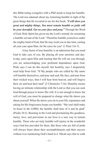 ~ 21 ~
this Bible-toting evangelist with a PhD needs to keep her humble.
The Lord was adamant about my remaining humble in light of the
great things that He revealed to me for this book. “I will show you
great and mighty things. You must remain humble or pride will
be your downfall. Get on your face and pray.” Through the Word
of God, Holy Spirit has given me the Lord’s remedy for remaining
a humble servant of the Lord. “Therefore humble yourselves under
the mighty hand of God, that He may exalt you in due time, casting
all your care upon Him, for He cares for you” (1 Peter 5:6-7).
A key factor of true humility is an admission that you need
God to take care of you. By placing all your anxieties and day-
to-day cares upon Him and trusting that He will see you through,
you are acknowledging your profound dependence upon God.
Pride says I can do this myself, but humility says I desperately
need help from God. “If My people who are called by My name
will humble themselves, and pray and seek My face, and turn from
their wicked ways, then I will hear from heaven, and will forgive
their sin and heal their land” (2 Chronicles 7:14). Humility means
having an intimate relationship with the Lord so that you can seek
God through prayer to know His will. It is not enough to know the
will of God; you must be prepared to change what He shows you
about yourself. When He shows you sin in your life, repentance and
asking for His forgiveness keeps you humble. “My soul shall make
its boast in the LORD; the humble shall hear of it and be glad”
(Psalm 34:2). Boasting in the Lord and proclaiming His goodness,
mercy, love, and provisions in our lives is a sure way to remain
humble. Those who are truly humble will rejoice in the wonderful
ways God has provided for them. But those who are full of pride
will always boast about their accomplishments and their success
without ever mentioning God’s hand in it. Micah says that to walk
 