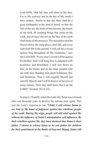 ~ 210 ~
Lord GOD, “that My fury will show in My face.
For in My jealousy and in the fire of My wrath I
have spoken: ‘Surely in that day there shall be a
great earthquake in the land of Israel, so that the
fish of the sea, the birds of the heavens, the beasts
of the field, all creeping things that creep on the
earth, and all men who are on the face of the earth
shall shake at My presence. The mountains shall be
thrown down, the steep places shall fall, and every
wall shall fall to the ground.’I will call for a sword
against Gog throughout all My mountains,” says
the Lord GOD. “Every man’s sword will be against
his brother. And I will bring him to judgment with
pestilence and bloodshed; I will rain down on
him, on his troops, and on the many peoples who
are with him, flooding rain, great hailstones, fire,
and brimstone. Thus I will magnify Myself and
sanctify Myself, and I will be known in the eyes of
many nations. Then they shall know that I am the
LORD.” (Ezekiel 38:14–23)
In prayer, I humbly asked the Lord why Satan was released
after one thousand years to deceive the nations once again. This
was the Lord’s response to me. “Child, I will release Satan to
use him as My hand of judgment against the rebellious people
of the earth. During My reign, people will still rebel against Me
without the influence of Satan’s manipulation and influence. By
their rebellion against Me, they have declared that Satan is their
father. I choose to release Satan so he can gather his children
for their punishment at the Battle of Gog and Magog. Satan will
 