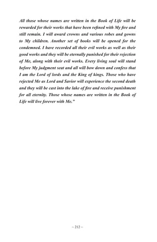 ~ 212 ~
All those whose names are written in the Book of Life will be
rewarded for their works that have been refined with My fire and
still remain. I will award crowns and various robes and gowns
to My children. Another set of books will be opened for the
condemned. I have recorded all their evil works as well as their
good works and they will be eternally punished for their rejection
of Me, along with their evil works. Every living soul will stand
before My judgment seat and all will bow down and confess that
I am the Lord of lords and the King of kings. Those who have
rejected Me as Lord and Savior will experience the second death
and they will be cast into the lake of fire and receive punishment
for all eternity. Those whose names are written in the Book of
Life will live forever with Me.”
 