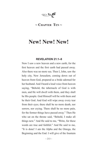 ~ 213 ~
~ Chapter Ten ~
New! New! New!
REVELATION 21:1–8
Now I saw a new heaven and a new earth, for the
first heaven and the first earth had passed away.
Also there was no more sea. Then I, John, saw the
holy city, New Jerusalem, coming down out of
heaven from God, prepared as a bride adorned for
her husband. And I heard a loud voice from heaven
saying, “Behold, the tabernacle of God is with
men, and He will dwell with them, and they shall
be His people. God Himself will be with them and
be their God. And God will wipe away every tear
from their eyes; there shall be no more death, nor
sorrow, nor crying. There shall be no more pain,
for the former things have passed away.” Then He
who sat on the throne said, “Behold, I make all
things new.” And He said to me, “Write, for these
words are true and faithful.” And He said to me,
“It is done! I am the Alpha and the Omega, the
Beginning and the End. I will give of the fountain
 