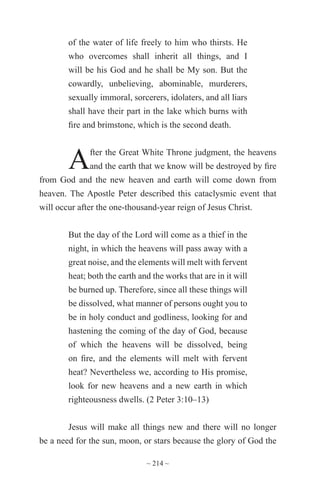 ~ 214 ~
of the water of life freely to him who thirsts. He
who overcomes shall inherit all things, and I
will be his God and he shall be My son. But the
cowardly, unbelieving, abominable, murderers,
sexually immoral, sorcerers, idolaters, and all liars
shall have their part in the lake which burns with
fire and brimstone, which is the second death.
After the Great White Throne judgment, the heavens
and the earth that we know will be destroyed by fire
from God and the new heaven and earth will come down from
heaven. The Apostle Peter described this cataclysmic event that
will occur after the one-thousand-year reign of Jesus Christ.
But the day of the Lord will come as a thief in the
night, in which the heavens will pass away with a
great noise, and the elements will melt with fervent
heat; both the earth and the works that are in it will
be burned up. Therefore, since all these things will
be dissolved, what manner of persons ought you to
be in holy conduct and godliness, looking for and
hastening the coming of the day of God, because
of which the heavens will be dissolved, being
on fire, and the elements will melt with fervent
heat? Nevertheless we, according to His promise,
look for new heavens and a new earth in which
righteousness dwells. (2 Peter 3:10–13)
Jesus will make all things new and there will no longer
be a need for the sun, moon, or stars because the glory of God the
 