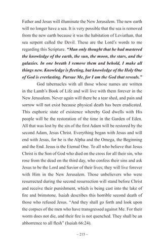 ~ 215 ~
Father and Jesus will illuminate the New Jerusalem. The new earth
will no longer have a sea. It is very possible that the sea is removed
from the new earth because it was the habitation of Leviathan, that
sea serpent called the Devil. These are the Lord’s words to me
regarding this Scripture. “Man only thought that he had mastered
the knowledge of the earth, the sun, the moon, the stars, and the
galaxies. In one breath I remove them and behold, I make all
things new. Knowledge is fleeting, but knowledge of the Holy One
of God is everlasting. Pursue Me, for I am the God that reveals.”
God tabernacles with all those whose names are written
in the Lamb’s Book of Life and will live with them forever in the
New Jerusalem. Never again will there be a tear shed, and pain and
sorrow will not exist because physical death has been eradicated.
This euphoric state of existence whereby God dwells with His
people will be the restoration of the time in the Garden of Eden.
All that was lost by the sin of the first Adam will be restored by the
second Adam, Jesus Christ. Everything began with Jesus and will
end with Jesus, for he is the Alpha and the Omega, the Beginning
and the End. Jesus is the Eternal One. To all who believe that Jesus
Christ is the Son of God who died on the cross for all their sin, who
rose from the dead on the third day, who confess their sins and ask
Jesus to be the Lord and Savior of their lives; they will live forever
with Him in the New Jerusalem. Those unbelievers who were
resurrected during the second resurrection will stand before Christ
and receive their punishment, which is being cast into the lake of
fire and brimstone. Isaiah describes this horrible second death of
those who refused Jesus. “And they shall go forth and look upon
the corpses of the men who have transgressed against Me. For their
worm does not die, and their fire is not quenched. They shall be an
abhorrence to all flesh” (Isaiah 66:24).
 