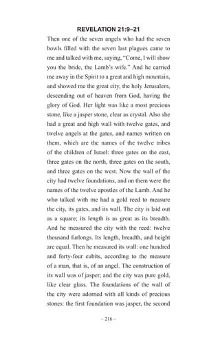 ~ 216 ~
REVELATION 21:9–21
Then one of the seven angels who had the seven
bowls filled with the seven last plagues came to
me and talked with me, saying, “Come, I will show
you the bride, the Lamb’s wife.” And he carried
me away in the Spirit to a great and high mountain,
and showed me the great city, the holy Jerusalem,
descending out of heaven from God, having the
glory of God. Her light was like a most precious
stone, like a jasper stone, clear as crystal. Also she
had a great and high wall with twelve gates, and
twelve angels at the gates, and names written on
them, which are the names of the twelve tribes
of the children of Israel: three gates on the east,
three gates on the north, three gates on the south,
and three gates on the west. Now the wall of the
city had twelve foundations, and on them were the
names of the twelve apostles of the Lamb. And he
who talked with me had a gold reed to measure
the city, its gates, and its wall. The city is laid out
as a square; its length is as great as its breadth.
And he measured the city with the reed: twelve
thousand furlongs. Its length, breadth, and height
are equal. Then he measured its wall: one hundred
and forty-four cubits, according to the measure
of a man, that is, of an angel. The construction of
its wall was of jasper; and the city was pure gold,
like clear glass. The foundations of the wall of
the city were adorned with all kinds of precious
stones: the first foundation was jasper, the second
 