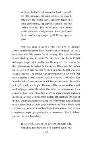 ~ 217 ~
sapphire, the third chalcedony, the fourth emerald,
the fifth sardonyx, the sixth sardius, the seventh
chrysolite, the eighth beryl, the ninth topaz, the
tenth chrysoprase, the eleventh jacinth, and the
twelfth amethyst. The twelve gates were twelve
pearls: each individual gate was of one pearl. And
the street of the city was pure gold, like transparent
glass.
John was given a vision of the Holy City of the New
Jerusalem that descended down from heaven and this will be God’s
habitation with His people for all eternity. The New Jerusalem
is described by John in detail. The city is a cube that is 12,000
furlongs in length, width, and height. The original Hebrew word for
this measurement is stadion. In the ancient Olympiad, the stadion
was a foot race that was run by men in a facility that was also
called a stadion. The stadion was approximately a 200-yard foot
race; therefore 12,000 stadion would be close to 1363 miles. The
New Jerusalem’s measurements will be approximately 1363 miles
in length, width, and height. The city will be surrounded by a wall
made of jasper that is 144 cubits. One cubit is a measurement from
a man’s elbow to his fingertips which is approximately eighteen
inches, so this wall will be approximately 216 feet high. On each of
the four great walls surrounding the city will be three gates, totaling
twelve gates. Each of these gates will be made from a single pearl
and have the twelve tribes of Israel inscribed on them. Ezekiel was
also given a prophecy regarding the measurements of each of those
gates in the New Jerusalem.
These are the exits of the city. On the north side,
measuring four thousand five hundred cubits (the
 