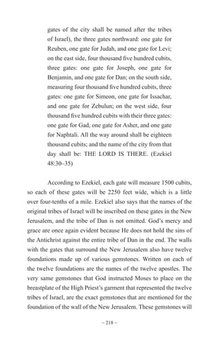 ~ 218 ~
gates of the city shall be named after the tribes
of Israel), the three gates northward: one gate for
Reuben, one gate for Judah, and one gate for Levi;
on the east side, four thousand five hundred cubits,
three gates: one gate for Joseph, one gate for
Benjamin, and one gate for Dan; on the south side,
measuring four thousand five hundred cubits, three
gates: one gate for Simeon, one gate for Issachar,
and one gate for Zebulun; on the west side, four
thousand five hundred cubits with their three gates:
one gate for Gad, one gate for Asher, and one gate
for Naphtali. All the way around shall be eighteen
thousand cubits; and the name of the city from that
day shall be: THE LORD IS THERE. (Ezekiel
48:30–35)
According to Ezekiel, each gate will measure 1500 cubits,
so each of these gates will be 2250 feet wide, which is a little
over four-tenths of a mile. Ezekiel also says that the names of the
original tribes of Israel will be inscribed on these gates in the New
Jerusalem, and the tribe of Dan is not omitted. God’s mercy and
grace are once again evident because He does not hold the sins of
the Antichrist against the entire tribe of Dan in the end. The walls
with the gates that surround the New Jerusalem also have twelve
foundations made up of various gemstones. Written on each of
the twelve foundations are the names of the twelve apostles. The
very same gemstones that God instructed Moses to place on the
breastplate of the High Priest’s garment that represented the twelve
tribes of Israel, are the exact gemstones that are mentioned for the
foundation of the wall of the New Jerusalem. These gemstones will
 