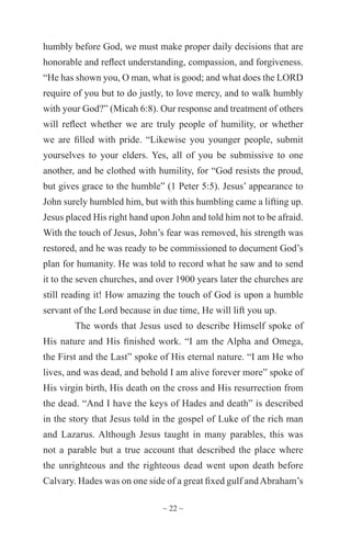 ~ 22 ~
humbly before God, we must make proper daily decisions that are
honorable and reflect understanding, compassion, and forgiveness.
“He has shown you, O man, what is good; and what does the LORD
require of you but to do justly, to love mercy, and to walk humbly
with your God?” (Micah 6:8). Our response and treatment of others
will reflect whether we are truly people of humility, or whether
we are filled with pride. “Likewise you younger people, submit
yourselves to your elders. Yes, all of you be submissive to one
another, and be clothed with humility, for “God resists the proud,
but gives grace to the humble” (1 Peter 5:5). Jesus’ appearance to
John surely humbled him, but with this humbling came a lifting up.
Jesus placed His right hand upon John and told him not to be afraid.
With the touch of Jesus, John’s fear was removed, his strength was
restored, and he was ready to be commissioned to document God’s
plan for humanity. He was told to record what he saw and to send
it to the seven churches, and over 1900 years later the churches are
still reading it! How amazing the touch of God is upon a humble
servant of the Lord because in due time, He will lift you up.
The words that Jesus used to describe Himself spoke of
His nature and His finished work. “I am the Alpha and Omega,
the First and the Last” spoke of His eternal nature. “I am He who
lives, and was dead, and behold I am alive forever more” spoke of
His virgin birth, His death on the cross and His resurrection from
the dead. “And I have the keys of Hades and death” is described
in the story that Jesus told in the gospel of Luke of the rich man
and Lazarus. Although Jesus taught in many parables, this was
not a parable but a true account that described the place where
the unrighteous and the righteous dead went upon death before
Calvary. Hades was on one side of a great fixed gulf andAbraham’s
 