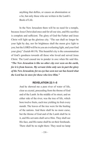 ~ 220 ~
anything that defiles, or causes an abomination or
a lie, but only those who are written in the Lamb’s
Book of Life.
In the New Jerusalem there will be no need for a temple,
because Jesus Christ died once and for all our sins, and His sacrifice
is complete and sufficient. The glory of God the Father and Jesus
Christ will light up the glorious city. “The sun shall no longer be
your light by day, nor for brightness shall the moon give light to
you; but the LORD will be to you an everlasting light, and your God
your glory” (Isaiah 60:19). This beautiful city is the consummation
of God’s goodness towards all those who loved and served Jesus
Christ. The Lord caused me to ponder in awe when He said this.
“The New Jerusalem is like no other city ever seen on the earth,
for it is from heaven. My servant John only saw in part the glory
of the New Jerusalem; for no eye has seen nor ear has heard what
the Lord has in store for those who love Him.”
REVELATION 22:1–5
And he showed me a pure river of water of life,
clear as crystal, proceeding from the throne of God
and of the Lamb. In the middle of its street, and on
either side of the river, was the tree of life, which
bore twelve fruits, each tree yielding its fruit every
month. The leaves of the tree were for the healing
of the nations. And there shall be no more curse,
but the throne of God and of the Lamb shall be in
it, and His servants shall serve Him. They shall see
His face, and His name shall be on their foreheads.
There shall be no night there: They need no lamp
 