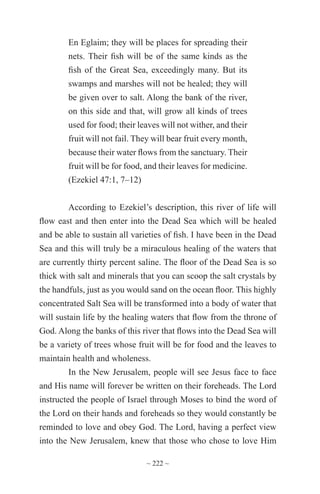 ~ 222 ~
En Eglaim; they will be places for spreading their
nets. Their fish will be of the same kinds as the
fish of the Great Sea, exceedingly many. But its
swamps and marshes will not be healed; they will
be given over to salt. Along the bank of the river,
on this side and that, will grow all kinds of trees
used for food; their leaves will not wither, and their
fruit will not fail. They will bear fruit every month,
because their water flows from the sanctuary. Their
fruit will be for food, and their leaves for medicine.
(Ezekiel 47:1, 7–12)
According to Ezekiel’s description, this river of life will
flow east and then enter into the Dead Sea which will be healed
and be able to sustain all varieties of fish. I have been in the Dead
Sea and this will truly be a miraculous healing of the waters that
are currently thirty percent saline. The floor of the Dead Sea is so
thick with salt and minerals that you can scoop the salt crystals by
the handfuls, just as you would sand on the ocean floor. This highly
concentrated Salt Sea will be transformed into a body of water that
will sustain life by the healing waters that flow from the throne of
God. Along the banks of this river that flows into the Dead Sea will
be a variety of trees whose fruit will be for food and the leaves to
maintain health and wholeness.
In the New Jerusalem, people will see Jesus face to face
and His name will forever be written on their foreheads. The Lord
instructed the people of Israel through Moses to bind the word of
the Lord on their hands and foreheads so they would constantly be
reminded to love and obey God. The Lord, having a perfect view
into the New Jerusalem, knew that those who chose to love Him
 