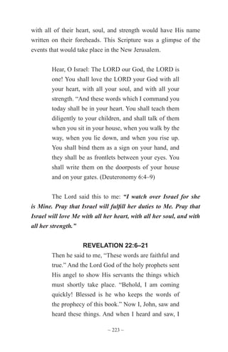 ~ 223 ~
with all of their heart, soul, and strength would have His name
written on their foreheads. This Scripture was a glimpse of the
events that would take place in the New Jerusalem.
Hear, O Israel: The LORD our God, the LORD is
one! You shall love the LORD your God with all
your heart, with all your soul, and with all your
strength. “And these words which I command you
today shall be in your heart. You shall teach them
diligently to your children, and shall talk of them
when you sit in your house, when you walk by the
way, when you lie down, and when you rise up.
You shall bind them as a sign on your hand, and
they shall be as frontlets between your eyes. You
shall write them on the doorposts of your house
and on your gates. (Deuteronomy 6:4–9)
The Lord said this to me: “I watch over Israel for she
is Mine. Pray that Israel will fulfill her duties to Me. Pray that
Israel will love Me with all her heart, with all her soul, and with
all her strength.”
REVELATION 22:6–21
Then he said to me, “These words are faithful and
true.” And the Lord God of the holy prophets sent
His angel to show His servants the things which
must shortly take place. “Behold, I am coming
quickly! Blessed is he who keeps the words of
the prophecy of this book.” Now I, John, saw and
heard these things. And when I heard and saw, I
 