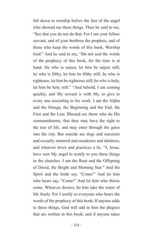 ~ 224 ~
fell down to worship before the feet of the angel
who showed me these things. Then he said to me,
“See that you do not do that. For I am your fellow
servant, and of your brethren the prophets, and of
those who keep the words of this book. Worship
God.” And he said to me, “Do not seal the words
of the prophecy of this book, for the time is at
hand. He who is unjust, let him be unjust still;
he who is filthy, let him be filthy still; he who is
righteous, let him be righteous still; he who is holy,
let him be holy still.” “And behold, I am coming
quickly, and My reward is with Me, to give to
every one according to his work. I am the Alpha
and the Omega, the Beginning and the End, the
First and the Last. Blessed are those who do His
commandments, that they may have the right to
the tree of life, and may enter through the gates
into the city. But outside are dogs and sorcerers
and sexually immoral and murderers and idolaters,
and whoever loves and practices a lie. “I, Jesus,
have sent My angel to testify to you these things
in the churches. I am the Root and the Offspring
of David, the Bright and Morning Star.” And the
Spirit and the bride say, “Come!” And let him
who hears say, “Come!” And let him who thirsts
come. Whoever desires, let him take the water of
life freely. For I testify to everyone who hears the
words of the prophecy of this book: If anyone adds
to these things, God will add to him the plagues
that are written in this book; and if anyone takes
 