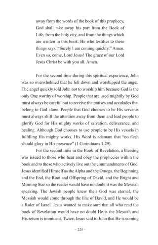 ~ 225 ~
away from the words of the book of this prophecy,
God shall take away his part from the Book of
Life, from the holy city, and from the things which
are written in this book. He who testifies to these
things says, “Surely I am coming quickly.” Amen.
Even so, come, Lord Jesus! The grace of our Lord
Jesus Christ be with you all. Amen.
For the second time during this spiritual experience, John
was so overwhelmed that he fell down and worshipped the angel.
The angel quickly told John not to worship him because God is the
only One worthy of worship. People that are used mightily by God
must always be careful not to receive the praises and accolades that
belong to God alone. People that God chooses to be His servants
must always shift the attention away from them and lead people to
glorify God for His mighty works of salvation, deliverance, and
healing. Although God chooses to use people to be His vessels in
fulfilling His mighty works, His Word is adamant that “no flesh
should glory in His presence” (1 Corinthians 1:29).
For the second time in the Book of Revelation, a blessing
was issued to those who hear and obey the prophecies within the
book and to those who actively live out the commandments of God.
Jesus identified Himself as theAlpha and the Omega, the Beginning
and the End, the Root and Offspring of David, and the Bright and
Morning Star so the reader would have no doubt it was the Messiah
speaking. The Jewish people knew their God was eternal, the
Messiah would come through the line of David, and He would be
a Ruler of Israel. Jesus wanted to make sure that all who read the
book of Revelation would have no doubt He is the Messiah and
His return is imminent. Twice, Jesus said to John that He is coming
 