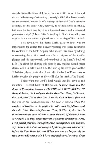 ~ 226 ~
quickly. Since the book of Revelation was written in A.D. 96 and
we are in the twenty-first century, one might think that Jesus’words
are not accurate. Not so! Man’s concept of time and God’s time are
definitely not the same. “But, beloved, do not forget this one thing,
that with the Lord one day is as a thousand years, and a thousand
years as one day” (2 Peter 3:8). According to God’s timetable, two
days have not yet been completed since the writing of Revelation!
This revelation that Jesus Christ gave to John was so
important to the church that a severe warning was issued regarding
the contents of the book. Anyone who altered this book by adding
or removing the written word would be a recipient of the horrific
plagues and his name would be blotted out of the Lamb’s Book of
Life. The curse for altering this book in any manner would mean
eternal death in hell! Could it be that during the seven years of the
Tribulation, the apostate church will alter the book of Revelation to
further deceive the people so they will take the mark of the Beast?
These were the Lord’s final words that He gave to me
regarding His great book of Revelation. “I have given you the
Book of Revelation because I AM THE GOD WHO REVEALS!
Hear, O Israel, the Lord your God is One God. Hear, O Church,
the Lord your God is One God. I am the God of Israel first and
the God of the Gentiles second. The time is coming when the
number of Gentiles to be grafted in will reach its fullness and
then the Olive Tree will flourish. Hear, O Church, the time is
short to complete your mission to go to the ends of the earth with
My gospel. The final Great Harvest is about to commence. First,
I will permit plagues, wars, pestilence, earthquakes, and famine.
My Church, do not be discouraged by these, for they must occur
before the final Great Harvest. When man can no longer rely on
man, many will turn to Me. I have prepared work for you to do in
 