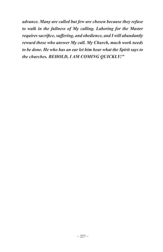 ~ 227 ~
advance. Many are called but few are chosen because they refuse
to walk in the fullness of My calling. Laboring for the Master
requires sacrifice, suffering, and obedience, and I will abundantly
reward those who answer My call. My Church, much work needs
to be done. He who has an ear let him hear what the Spirit says to
the churches. BEHOLD, I AM COMING QUICKLY!”
 