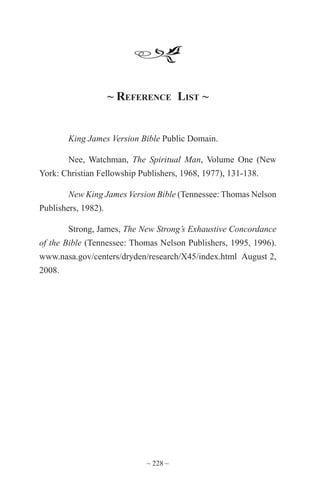 ~ 228 ~
~ Reference List ~
King James Version Bible Public Domain.
Nee, Watchman, The Spiritual Man, Volume One (New
York: Christian Fellowship Publishers, 1968, 1977), 131-138.
New King James Version Bible (Tennessee: Thomas Nelson
Publishers, 1982).
Strong, James, The New Strong’s Exhaustive Concordance
of the Bible (Tennessee: Thomas Nelson Publishers, 1995, 1996).
www.nasa.gov/centers/dryden/research/X45/index.html August 2,
2008.
 