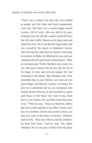~ 23 ~
bosom, or Paradise, was on the other side.
“There was a certain rich man who was clothed
in purple and fine linen and fared sumptuously
every day. But there was a certain beggar named
Lazarus, full of sores, who was laid at his gate,
desiring to be fed with the crumbs which fell from
the rich man’s table. Moreover the dogs came and
licked his sores. So it was that the beggar died, and
was carried by the angels to Abraham’s bosom.
The rich man also died and was buried. And being
in torments in Hades, he lifted up his eyes and saw
Abraham afar off, and Lazarus in his bosom. “Then
he cried and said, ‘Father Abraham, have mercy on
me, and send Lazarus that he may dip the tip of
his finger in water and cool my tongue; for I am
tormented in this flame.’ But Abraham said, ‘Son,
remember that in your lifetime you received your
good things, and likewise Lazarus evil things; but
now he is comforted and you are tormented. And
besides all this, between us and you there is a great
gulf fixed, so that those who want to pass from
here to you cannot, nor can those from there pass
to us.’ “Then he said, ‘I beg you therefore, father,
that you would send him to my father’s house, for I
have five brothers, that he may testify to them, lest
they also come to this place of torment.’Abraham
said to him, ‘They have Moses and the prophets;
let them hear them.’ And he said, ‘No, father
Abraham; but if one goes to them from the dead,
 