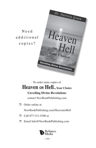 ~ 230 ~
N e e d
a d d i t i o n a l
c o p i e s ?
To order more copies of
Heaven OR Hell...Your Choice
Unveiling Divine Revelations
contact NewBookPublishing.com
r 	Order online at
	 NewBookPublishing.com/HeavenorHell
r 	Call 877-311-5100 or
r 	Email Info@NewBookPublishing.com
 