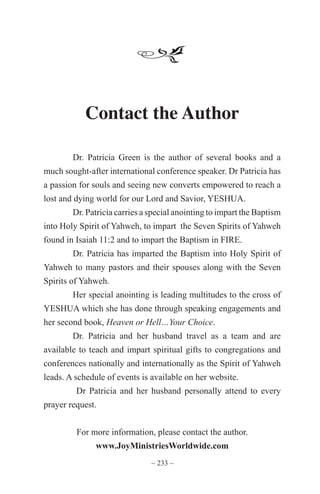 ~ 233 ~
Contact the Author
Dr. Patricia Green is the author of several books and a
much sought-after international conference speaker. Dr Patricia has
a passion for souls and seeing new converts empowered to reach a
lost and dying world for our Lord and Savior, YESHUA.
Dr. Patricia carries a special anointing to impart the Baptism
into Holy Spirit of Yahweh, to impart the Seven Spirits of Yahweh
found in Isaiah 11:2 and to impart the Baptism in FIRE.
Dr. Patricia has imparted the Baptism into Holy Spirit of
Yahweh to many pastors and their spouses along with the Seven
Spirits of Yahweh.
Her special anointing is leading multitudes to the cross of
YESHUA which she has done through speaking engagements and
her second book, Heaven or Hell…Your Choice.
Dr. Patricia and her husband travel as a team and are
available to teach and impart spiritual gifts to congregations and
conferences nationally and internationally as the Spirit of Yahweh
leads. A schedule of events is available on her website.
Dr Patricia and her husband personally attend to every
prayer request.
For more information, please contact the author.
www.JoyMinistriesWorldwide.com
 
