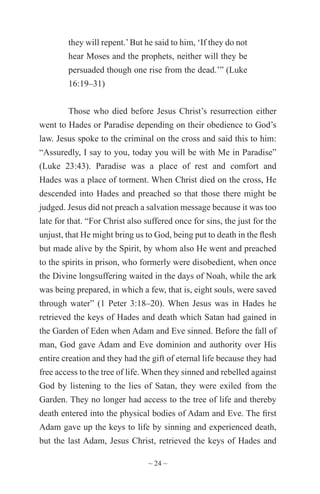 ~ 24 ~
they will repent.’But he said to him, ‘If they do not
hear Moses and the prophets, neither will they be
persuaded though one rise from the dead.’” (Luke
16:19–31)
Those who died before Jesus Christ’s resurrection either
went to Hades or Paradise depending on their obedience to God’s
law. Jesus spoke to the criminal on the cross and said this to him:
“Assuredly, I say to you, today you will be with Me in Paradise”
(Luke 23:43). Paradise was a place of rest and comfort and
Hades was a place of torment. When Christ died on the cross, He
descended into Hades and preached so that those there might be
judged. Jesus did not preach a salvation message because it was too
late for that. “For Christ also suffered once for sins, the just for the
unjust, that He might bring us to God, being put to death in the flesh
but made alive by the Spirit, by whom also He went and preached
to the spirits in prison, who formerly were disobedient, when once
the Divine longsuffering waited in the days of Noah, while the ark
was being prepared, in which a few, that is, eight souls, were saved
through water” (1 Peter 3:18–20). When Jesus was in Hades he
retrieved the keys of Hades and death which Satan had gained in
the Garden of Eden when Adam and Eve sinned. Before the fall of
man, God gave Adam and Eve dominion and authority over His
entire creation and they had the gift of eternal life because they had
free access to the tree of life. When they sinned and rebelled against
God by listening to the lies of Satan, they were exiled from the
Garden. They no longer had access to the tree of life and thereby
death entered into the physical bodies of Adam and Eve. The first
Adam gave up the keys to life by sinning and experienced death,
but the last Adam, Jesus Christ, retrieved the keys of Hades and
 