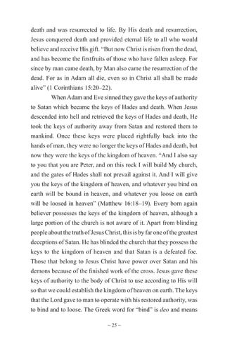 ~ 25 ~
death and was resurrected to life. By His death and resurrection,
Jesus conquered death and provided eternal life to all who would
believe and receive His gift. “But now Christ is risen from the dead,
and has become the firstfruits of those who have fallen asleep. For
since by man came death, by Man also came the resurrection of the
dead. For as in Adam all die, even so in Christ all shall be made
alive” (1 Corinthians 15:20–22).
WhenAdam and Eve sinned they gave the keys of authority
to Satan which became the keys of Hades and death. When Jesus
descended into hell and retrieved the keys of Hades and death, He
took the keys of authority away from Satan and restored them to
mankind. Once these keys were placed rightfully back into the
hands of man, they were no longer the keys of Hades and death, but
now they were the keys of the kingdom of heaven. “And I also say
to you that you are Peter, and on this rock I will build My church,
and the gates of Hades shall not prevail against it. And I will give
you the keys of the kingdom of heaven, and whatever you bind on
earth will be bound in heaven, and whatever you loose on earth
will be loosed in heaven” (Matthew 16:18–19). Every born again
believer possesses the keys of the kingdom of heaven, although a
large portion of the church is not aware of it. Apart from blinding
people about the truth of Jesus Christ, this is by far one of the greatest
deceptions of Satan. He has blinded the church that they possess the
keys to the kingdom of heaven and that Satan is a defeated foe.
Those that belong to Jesus Christ have power over Satan and his
demons because of the finished work of the cross. Jesus gave these
keys of authority to the body of Christ to use according to His will
so that we could establish the kingdom of heaven on earth. The keys
that the Lord gave to man to operate with his restored authority, was
to bind and to loose. The Greek word for “bind” is deo and means
 