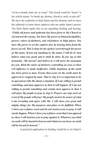 ~ 26 ~
“to be in bonds, knit, tie, or wind.” The Greek word for “loose” is
luo which means “to break up, destroy, dissolve, melt, or put off.”
We have the authority to bind Satan and his demons and we have
the authority to loose those captives who are under Satan’s power.
The Holy Spirit spoke this to me regarding binding and loosing.
“Child, all power and authority has been given to My Church to
circumvent the enemy. You have My power to bind principalities,
powers, rulers of darkness, and wickedness in high places. You
have My power to set the captives free by loosing them from the
forces of evil. This is done by the spoken word through the power
of My name. If you ask anything in My name, I will do it! Just
believe what you speak and it shall be done. If you say to this
mountain, “Be moved” and believe it, I will move the mountain
for you. Bind the rulers of darkness controlling an area so their
evil influence is made ineffective. Child, dominion of the earth
has been given to man. Events that occur on the earth must be
approved or stopped by man. That is why it is so important to be
in agreement with Me about a situation. If I am willing to permit
something, and man approves it, then it will happen. If I am not
willing to permit something and certain men approve it, then I
call upon My people to pray to stop it. Prayers can stop such an
event if My people will pray! My people need to be aware of what
I am revealing and agree with Me. I will show you great and
mighty things for My purposes and plans to be fulfilled. When
I show you a future event and do not instruct you to pray, it will
surely happen. When I show you a future event that I am opposed
to, then I will instruct you to pray against it. Whatever you bind
on earth will be bound in heaven and whatever you loose on earth
will be loosed in heaven.”
A practical application to binding would be to tie Satan’s
 
