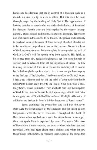 ~ 27 ~
hands and his demons that are in control of a location such as a
church, an area, a city, or even a nation. But this must be done
through prayer by the leading of Holy Spirit. The application of
loosing pertains to people who are under the influence of Satan and
his demons. People who are held captive by the enemy through
alcohol, drugs, sexual addictions, sicknesses, diseases, depression
and spiritual blindness need to be loosed. The power and authority
to bind and loose in the name of Jesus through His shed blood is not
to be used to accomplish our own selfish desires. To use the keys
of the kingdom, we must be in complete harmony with the will of
God. It is God’s will for people to be born again by His Spirit, to
be set free from sin, healed of sicknesses, set free from the pain of
sorrow, and be released from all the influences of Satan. The key
to using the name of Jesus is to release the authority of His name
by faith through the spoken word. Here is an example how to pray
using the keys of the kingdom. “In the name of Jesus Christ, I loose,
I break up; I destroy and put off the spirit of drug addiction that is
upon Peter. Father, draw Peter to the love of Your Son Jesus Christ.
Holy Spirit, reveal to him the Truth and birth him into the kingdom
of God. In the name of Jesus Christ, I speak in great faith that Peter
is a mighty man of God full of His truth and His light. All chains of
addiction are broken in Peter’s life by the power of Jesus’ name.”
Jesus explained the symbolism and said that the seven
stars were the seven angels of the churches and the seven golden
lampstands were the seven churches. Throughout the book of
Revelation when symbolism is used by either Jesus or an angel,
then that symbolism is explained by them. The rest of the book
of Revelation is not symbolic, but exactly what John has seen and
recorded. John had been given many visions, and when he saw
those things in the Spirit, he recorded them. Some of the things that
 